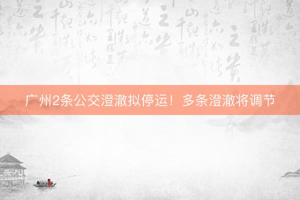 广州2条公交澄澈拟停运！多条澄澈将调节