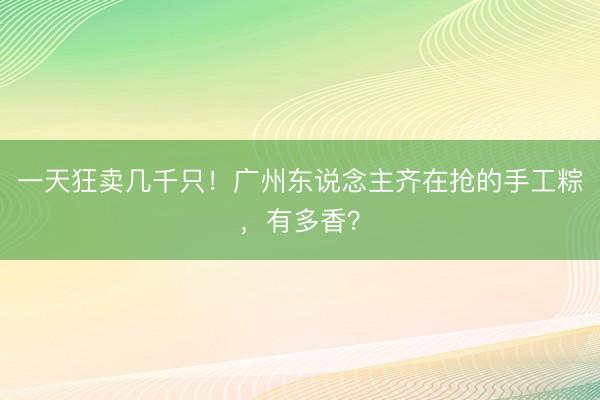 一天狂卖几千只！广州东说念主齐在抢的手工粽，有多香？