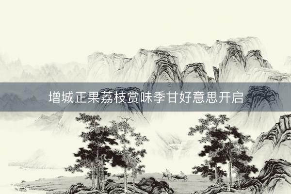 增城正果荔枝赏味季甘好意思开启