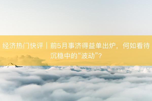 经济热门快评｜前5月事济得益单出炉，何如看待沉稳中的“波动”？