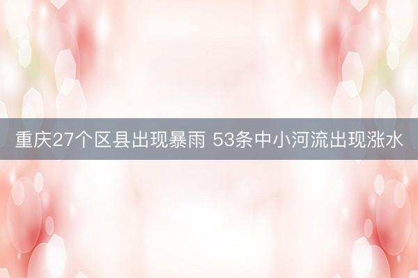 重庆27个区县出现暴雨 53条中小河流出现涨水