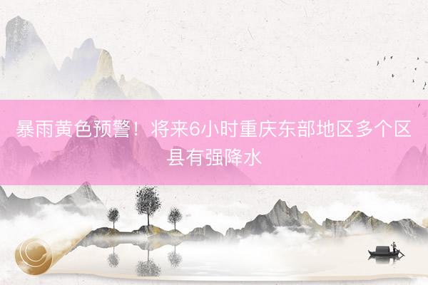 暴雨黄色预警！将来6小时重庆东部地区多个区县有强降水
