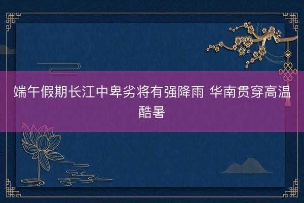 端午假期长江中卑劣将有强降雨 华南贯穿高温酷暑