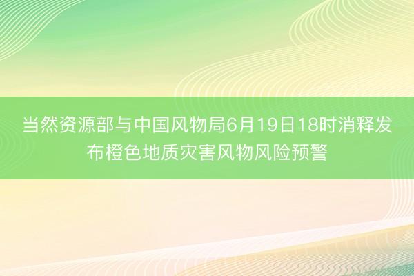 当然资源部与中国风物局6月19日18时消释发布橙色地质灾害风物风险预警