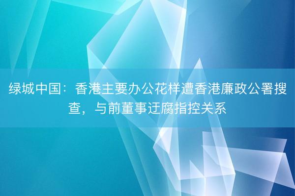 绿城中国：香港主要办公花样遭香港廉政公署搜查，与前董事迂腐指控关系