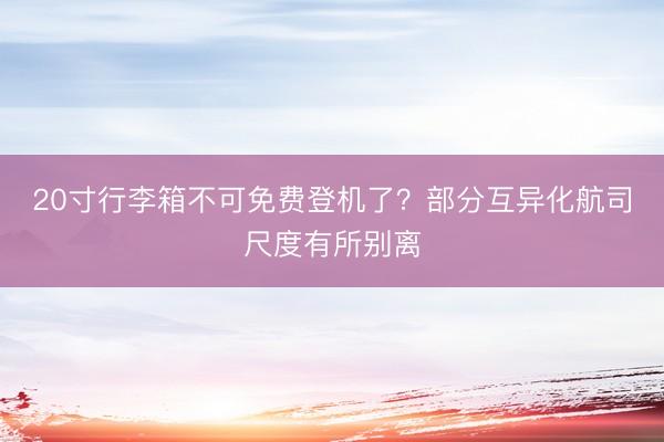 20寸行李箱不可免费登机了？部分互异化航司尺度有所别离
