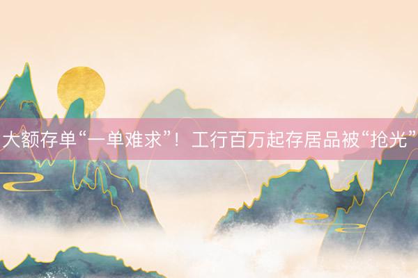 大额存单“一单难求”！工行百万起存居品被“抢光”