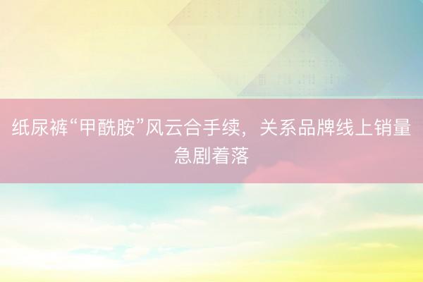 纸尿裤“甲酰胺”风云合手续，关系品牌线上销量急剧着落