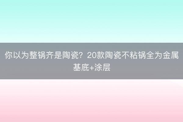 你以为整锅齐是陶瓷？20款陶瓷不粘锅全为金属基底+涂层
