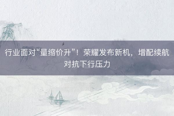 行业面对“量缩价升”！荣耀发布新机，增配续航对抗下行压力
